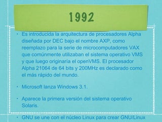 1992 Es introducida la arquitectura de procesadores Alpha diseñada por DEC bajo el nombre AXP, como reemplazo para la serie de microcomputadores VAX que comúnmente utilizaban el sistema operativo VMS y que luego originaría el openVMS. El procesador Alpha 21064 de 64 bits y 200MHz es declarado como el más rápido del mundo.  Microsoft lanza Windows 3.1.  Aparece la primera versión del sistema operativo Solaris.  GNU se une con el núcleo Linux para crear GNU/Linux  