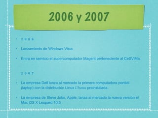 2006 y 2007 2006 Lanzamiento de Windows Vista  Entra en servicio el supercomputador Magerit perteneciente al CeSViMa.  2007 La empresa Dell lanza al mercado la primera computadora portátil (laptop) con la distribución Linux  Ubuntu  preinstalada.  La empresa de Steve Jobs, Apple, lanza al mercado la nueva versión el Mac OS X Leopard 10.5  