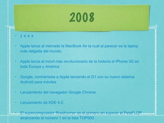 2008 2008 Apple lanza al mercado la MacBook Air la cual al parecer es la laptop más delgada del mundo.  Apple lanza el móvil más revolucionario de la historia el iPhone 3G en toda Europa y América  Google, contrarresta a Apple lanzando el G1 con su nuevo sistema Android para móviles  Lanzamiento del navegador Google Chrome  Lanzamiento de KDE 4.0.  El supercomputador Roadrunner es el primero en superar el PetaFLOP alcanzando el número 1 en la lista TOP500.  