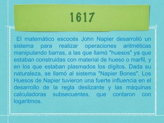 1617 El matemático escocés John Napier desarrolló un sistema para realizar operaciones aritméticas manipulando barras, a las que llamó "huesos" ya que estaban construidas con material de hueso o marfil, y en los que estaban plasmados los dígitos. Dada su naturaleza, se llamó al sistema "Napier Bones". Los Huesos de Napier tuvieron una fuerte influencia en el desarrollo de la regla deslizante y las máquinas calculadoras subsecuentes, que contaron con logaritmos.  