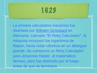 1623 La primera calculadora mecánica fue diseñada por  Wilhelm Schickard  en Alemania. Llamado "El Reloj Calculador", la máquina incorporó los logaritmos de Napier, hacia rodar cilindros en un albergue grande. Se comisionó un Reloj Calculador para Johannes Kepler, el matemático famoso, pero fue destruido por el fuego antes de que se terminara 