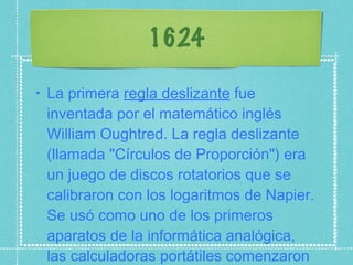 1624 La primera  regla deslizante  fue inventada por el matemático inglés William Oughtred. La regla deslizante (llamada "Círculos de Proporción") era un juego de discos rotatorios que se calibraron con los logaritmos de Napier. Se usó como uno de los primeros aparatos de la informática analógica, las calculadoras portátiles comenzaron a ser populares. 