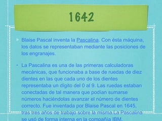 1642 Blaise Pascal inventa la  Pascalina . Con ésta máquina, los datos se representaban mediante las posiciones de los engranajes. La Pascalina es una de las primeras calculadoras mecánicas, que funcionaba a base de ruedas de diez dientes en las que cada uno de los dientes representaba un dígito del 0 al 9. Las ruedas estaban conectadas de tal manera que podían sumarse números haciéndolas avanzar el número de dientes correcto. Fue inventada por Blaise Pascal en 1645, tras tres años de trabajo sobre la misma.La Pascalina se usó de forma interna en la compañía IBM. 