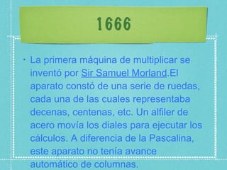 1666 La primera máquina de multiplicar se inventó por  Sir Samuel Morland .El aparato constó de una serie de ruedas, cada una de las cuales representaba decenas, centenas, etc. Un alfiler de acero movía los diales para ejecutar los cálculos. A diferencia de la Pascalina, este aparato no tenía avance automático de columnas. 