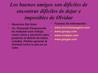 Los buenos amigos son difíciles de encontrar difíciles de dejar e imposibles de Olvidar Derechos Del Autor Yo, Fernanda Campoverde he realizado este trabajo como único y exclusivo para propiciar el deleite de todos ustedes. Podrán apreciar la Amistad como lo que es un valor. Fuentes De Información: www.enchulatupagina.com www.pympy.com www.ondapix.com www.google.com 