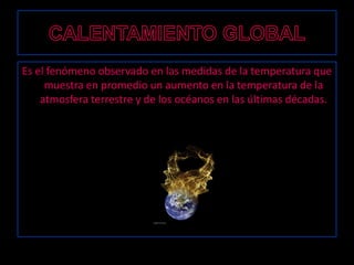 CALENTAMIENTO GLOBALEs el fenómeno observado en las medidas de la temperatura que muestra en promedio un aumento en la temperatura de la atmosfera terrestre y de los océanosen las últimas décadas. 