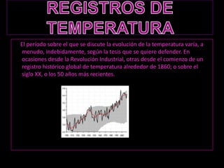 REGISTROS DE  TEMPERATURA      El período sobre el que se discute la evolución de la temperatura varía, a menudo, indebidamente, según la tesis que se quiere defender. En ocasiones desde la Revolución Industrial, otras desde el comienzo de un registro histórico global de temperatura alrededor de 1860; o sobre el siglo XX, o los 50 años más recientes.
