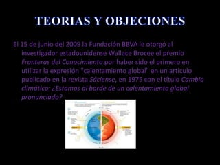 TEORIAS Y OBJECIONESEl 15 de junio del 2009 la Fundación BBVA le otorgó al investigador estadounidense Wallace Brocee el premio Fronteras del Conocimientopor haber sido el primero en utilizar la expresión "calentamiento global" en un artículo publicado en la revista Sáciense, en 1975 con el título Cambio climático: ¿Estamos al borde de un calentamiento global pronunciado?