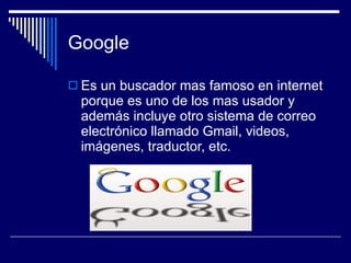 Google Es un buscador mas famoso en internet porque es uno de los mas usador y además incluye otro sistema de correo electrónico llamado Gmail, videos, imágenes, traductor, etc. 