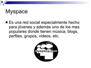 Myspace Es una red social especialmente hecho para jóvenes y además uno de los mas populares donde tienen música, blogs, perfiles, grupos, videos, etc. 