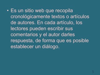 Es un sitio web que recopila cronológicamente textos o artículos de autores. En cada artículo, los lectores pueden escribir sus comentarios y el autor darles respuesta, de forma que es posible establecer un diálogo. 5