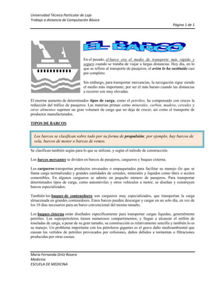 lefttop<br />En el pasado, el barco era el medio de transporte más rápido y seguro cuando se trataba de viajar a largas distancias. Hoy día, en lo que se refiere al transporte de pasajeros, el avión lo ha sustituido casi por completo.<br />Sin embargo, para transportar mercancías, la navegación sigue siendo el medio más importante, por ser el más barato cuando las distancias a recorrer son muy elevadas.<br />El enorme aumento de determinados tipos de carga, como el petróleo, ha compensado con creces la reducción del tráfico de pasajeros. Las materias primas como minerales, carbón, madera, cereales y otros alimentos suponen un gran volumen de carga que no deja de crecer, así como el transporte de productos manufacturados.<br />TIPOS DE BARCOS<br />Los barcos se clasifican sobre todo por su forma de propulsión; por ejemplo, hay barcos de vela, barcos de motor o barcos de remos. <br />Se clasifican también según para lo que se utilizan, y según el método de construcción:<br />Los barcos mercantes se dividen en barcos de pasajeros, cargueros y buques cisterna.<br />Los cargueros transportan productos envasados o empaquetados para facilitar su manejo (lo que se llama carga normalizada) y grandes cantidades de cereales, minerales y líquidos como látex o aceites comestibles. En algunos cargueros se admite un pequeño número de pasajeros. Para transportar determinados tipos de carga, como automóviles y otros vehículos a motor, se diseñan y construyen barcos especializados.<br />También los buques de contenedores son cargueros muy especializados, que transportan la carga almacenada en grandes contenedores. Estos barcos pueden descargar y cargar en un solo día, en vez de los 10 días necesarios para un barco convencional del mismo tamaño.<br />Los buques cisterna están diseñados específicamente para transportar cargas líquidas, generalmente petróleo. Los superpetroleros tienen numerosos compartimentos, y llegan a alcanzar el millón de toneladas de carga; a pesar de su gran tamaño, su construcción es relativamente sencilla y también lo es su manejo. Un problema importante con los petroleros gigantes es el grave daño medioambiental que causan los vertidos de petróleo provocados por colisiones, daños debidos a tormentas o filtraciones producidas por otras causas.<br />Otros buques cisterna especializados transportan, por ejemplo, gas natural licuado, productos químicos líquidos, vino o productos refrigerados.<br />UN NUEVO SISTEMA DE PROPULSIÓN: EL HOVERCRAFT<br />A finales del siglo XX apareció un nuevo sistema de propulsión, que se basa en que la superficie del barco no toca el agua, de forma que se elimina casi todo el rozamiento que frena al barco en su avance.<br />El hovercraft  o aerodeslizador se sostiene sobre un colchón de aire de 1,2 a 2,4 metros de grosor. Este colchón se consigue gracias a un ventilador de gran tamaño que empuja el aire hacia abajo en el interior de las paredes flexibles que rodean al vehículo por su parte inferior. El movimiento hacia adelante se realiza mediante propulsores montados sobre el vehículo o controlando la salida del aire a través de pequeñas aberturas o respiraderos de las paredes; para frenar se invierte el giro de los propulsores o el sentido del flujo del aire.<br />Casi todos los aerodeslizadores están diseñados para uso anfibio sobre agua, lugares pantanosos y playas, ya que este tipo de vehículos puede desplazarse sobre agua o sobre tierra: el colchón de aire impide que el casco choque contra la superficie cuando cambia el terreno.<br />Los artrópodosGrupoPartes del cuerpoNúmero de patasNúmero de antenas¿Dónde viven?Crustáceos2 o 35 o más pares2 paresAgua o lugares húmedosArácnidos24 paresNingunaPrincipalmente en el medio terrestreInsectos33 pares1 parPrincipalmente en el medio terrestre<br />fx=a0+n=1∞ancosnπxL+bnsinnπxL<br />