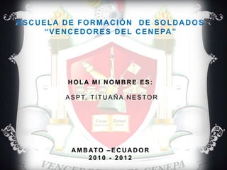 ESCUELA DE FORMACIÓN  DE SOLDADOS“VENCEDORES DEL CENEPA” hola mi nombre es:ASPT. TITUAÑA NESTOR AMBATO –ECUADOR2010 - 2012 