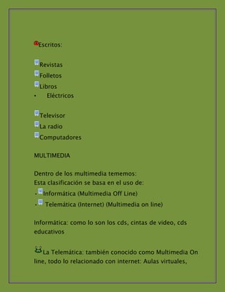 Escritos:


    Revistas
    Folletos
    Libros
•      Eléctricos


    Televisor
    La radio
    Computadores


MULTIMEDIA


Dentro de los multimedia tememos:
Esta clasificación se basa en el uso de:
• Informática (Multimedia Off Line)
•     Telemática (Internet) (Multimedia on line)


Informática: como lo son los cds, cintas de video, cds
educativos


     La Telemática: también conocido como Multimedia On
line, todo lo relacionado con internet: Aulas virtuales,
 