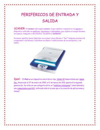 PERIFERICOS DE ENTRADA Y
                                    SALIDA
SCANER: El escáner (del inglés scanner, el que explora o registra) es un aparato o
dispositivo utilizado en medicina, electrónica e informática, que explora el cuerpo humano,
un espacio, imágenes o documentos. Su plural es escáneres1

Escanear significa 'pasar [algo] por un escáner', para obtener o "leer" imágenes (escáner de
computador o de barras) o encontrar un objeto o señal (escáner de un aeropuerto, o de
radio).




Ipad :    El iPad es un dispositivo electrónico tipo Tablet PC desarrollado por Apple
Inc. Anunciado el 27 de enero de 2010, el 2 de marzo de 2011 apareció la segunda
generación. Se sitúa en una categoría entre un "teléfono inteligente" (smartphone) y
una computadora portátil, enfocado más al acceso que a la creación de aplicaciones y
temas.1
 
