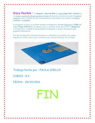 Disco flexible : Un disquete o disco flexible (en inglés floppy disk o diskette) es
un medio o soporte de almacenamiento de datos formado por una pieza circular de material
magnético, fina y flexible (de ahí su denominación) encerrada en una cubierta de plástico
cuadrada o rectangular.

Los disquetes se leen y se escriben mediante un dispositivo llamado disquetera (o FDD, del
inglés Floppy Disk Drive). En algunos casos es un disco menor que el CD. La disquetera
es el dispositivo o unidad lectora/grabadora de disquetes, y ayuda a introducirlo para
guardar la información.

Este tipo de dispositivo de almacenamiento es vulnerable a la suciedad y los campos
magnéticos externos, por lo que, en muchos casos, deja de funcionar con el tiempo.




Trabajo hecho por : PAULA COELLO

CURSO : 8 C

FECHA : 20/10/2011




                              FIN
 