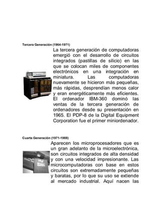 Tercera Generación (1964-1971)
                   La tercera generación de computadoras
                   emergió con el desarrollo de circuitos
                   integrados (pastillas de silicio) en las
                   que se colocan miles de componentes
                   electrónicos en una integración en
                   miniatura.      Las       computadoras
                   nuevamente se hicieron más pequeñas,
                   más rápidas, desprendían menos calor
                   y eran energéticamente más eficientes.
                   El ordenador IBM-360 dominó las
                   ventas de la tercera generación de
                   ordenadores desde su presentación en
                   1965. El PDP-8 de la Digital Equipment
                   Corporation fue el primer miniordenador.


Cuarta Generación (1971-1988)
                 Aparecen los microprocesadores que es
                 un gran adelanto de la microelectrónica,
                 son circuitos integrados de alta densidad
                 y con una velocidad impresionante. Las
                 microcomputadoras con base en estos
                 circuitos son extremadamente pequeñas
                 y baratas, por lo que su uso se extiende
                 al mercado industrial. Aquí nacen las
 