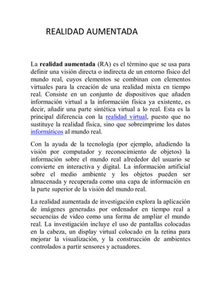 REALIDAD AUMENTADA


La realidad aumentada (RA) es el término que se usa para
definir una visión directa o indirecta de un entorno físico del
mundo real, cuyos elementos se combinan con elementos
virtuales para la creación de una realidad mixta en tiempo
real. Consiste en un conjunto de dispositivos que añaden
información virtual a la información física ya existente, es
decir, añadir una parte sintética virtual a lo real. Esta es la
principal diferencia con la realidad virtual, puesto que no
sustituye la realidad física, sino que sobreimprime los datos
informáticos al mundo real.
Con la ayuda de la tecnología (por ejemplo, añadiendo la
visión por computador y reconocimiento de objetos) la
información sobre el mundo real alrededor del usuario se
convierte en interactiva y digital. La información artificial
sobre el medio ambiente y los objetos pueden ser
almacenada y recuperada como una capa de información en
la parte superior de la visión del mundo real.
La realidad aumentada de investigación explora la aplicación
de imágenes generadas por ordenador en tiempo real a
secuencias de video como una forma de ampliar el mundo
real. La investigación incluye el uso de pantallas colocadas
en la cabeza, un display virtual colocado en la retina para
mejorar la visualización, y la construcción de ambientes
controlados a partir sensores y actuadores.
 