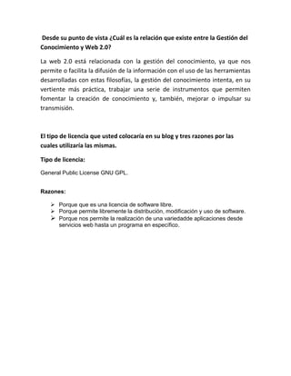 Desde su punto de vista ¿Cuál es la relación que existe entre la Gestión del
Conocimiento y Web 2.0?
La web 2.0 está relacionada con la gestión del conocimiento, ya que nos
permite o facilita la difusión de la información con el uso de las herramientas
desarrolladas con estas filosofías, la gestión del conocimiento intenta, en su
vertiente más práctica, trabajar una serie de instrumentos que permiten
fomentar la creación de conocimiento y, también, mejorar o impulsar su
transmisión.
El tipo de licencia que usted colocaría en su blog y tres razones por las
cuales utilizaría las mismas.
Tipo de licencia:
General Public License GNU GPL.
Razones:
Porque que es una licencia de software libre.
Porque permite libremente la distribución, modificación y uso de software.
Porque nos permite la realización de una variedadde aplicaciones desde
servicios web hasta un programa en específico.