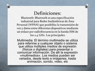Definiciones:
   Bluetooth: Bluetooth es una especificación
   industrial para Redes Inalámbricas de Área
Personal (WPAN) que posibilita la transmisión de
voz y datos entre diferentes dispositivos mediante
un enlace por radiofrecuencia en la banda ISM de
           los 2,4 GHz. Los principales
Multimedia: El término multimedia se utiliza
para referirse a cualquier objeto o sistema
 que utiliza múltiples medios de expresión
   (físicos o digitales) para presentar o
comunicar información. De allí la expresión
  «multimedios». Los medios pueden ser
 variados, desde texto e imágenes, hasta
       animación, sonido, video, etc
 