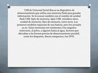 USB de Universal Serial Bus es un dispositivo de
almacenamiento que utiliza una memoria flash para guardar
información. Se lo conoce también con el nombre de unidad
  flash USB, lápiz de memoria, lápiz USB, minidisco duro,
   unidad de memoria, llave de memoria, entre otros. Los
primeros modelos requerían de una batería, pero los actuales
    ya no. Estas memorias son resistentes a los rasguños
  (externos), al polvo, y algunos hasta al agua, factores que
 afectaban a las formas previas de almacenamiento portátil,
      como los disquetes, discos compactos y los DVD.
 