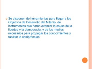    Se disponen de herramientas para llegar a los
    Objetivos de Desarrollo del Milenio, de
    instrumentos que harán avanzar la causa de la
    libertad y la democracia, y de los medios
    necesarios para propagar los conocimientos y
    facilitar la comprensión
 