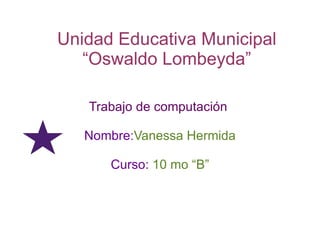 Unidad Educativa Municipal
   “Oswaldo Lombeyda”

   Trabajo de computación

   Nombre:Vanessa Hermida

      Curso: 10 mo “B”
 