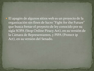  El apagón de algunos sitios web es un proyecto de la
 organización sin fines de lucro "Fight for the Future"
 que busca frenar el proyecto de ley conocido por su
 sigla SOPA (Stop Online Piracy Act), en su versión de
 la Cámara de Representantes, y PIPA (Protect ip
 Act), en su versión del Senado.
 