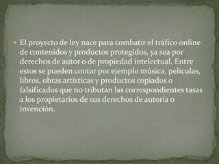  El proyecto de ley nace para combatir el tráfico online
 de contenidos y productos protegidos, ya sea por
 derechos de autor o de propiedad intelectual. Entre
 estos se pueden contar por ejemplo música, películas,
 libros, obras artísticas y productos copiados o
 falsificados que no tributan las correspondientes tasas
 a los propietarios de sus derechos de autoría o
 invención.
 