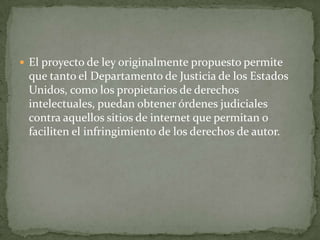  El proyecto de ley originalmente propuesto permite
 que tanto el Departamento de Justicia de los Estados
 Unidos, como los propietarios de derechos
 intelectuales, puedan obtener órdenes judiciales
 contra aquellos sitios de internet que permitan o
 faciliten el infringimiento de los derechos de autor.
 