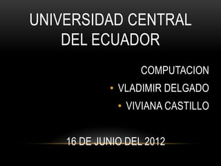 UNIVERSIDAD CENTRAL
    DEL ECUADOR
                   COMPUTACION
            • VLADIMIR DELGADO
              • VIVIANA CASTILLO


    16 DE JUNIO DEL 2012
 