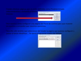Puedes eliminar páginas que no estén definidas como Predeterminado
seleccionándolas y pulsando el botón
Eliminar.



Pero veamos cómo configurar una página del Panel de Control para que muestre
los accesos y comandos que nosotros queramos.

Para ello sólo tendrás que seleccionar del listado la página que quieras configurar y
pulsar el botón Modificar.... Se abrirá el siguiente cuadro de diálogo:
 