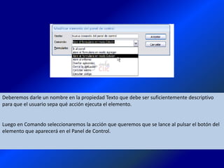 Deberemos darle un nombre en la propiedad Texto que debe ser suficientemente descriptivo
para que el usuario sepa qué acción ejecuta el elemento.


Luego en Comando seleccionaremos la acción que queremos que se lance al pulsar el botón del
elemento que aparecerá en el Panel de Control.
 