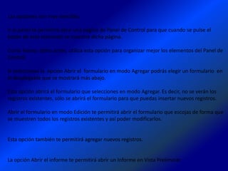 Las opciones son muy sencillas:

Ir al panel te permitirá abrir una página de Panel de Control para que cuando se pulse el
botón de este elemento se muestre dicha página.

Como hemos dicho antes, utiliza esta opción para organizar mejor los elementos del Panel de
Control.

Si seleccionas la opción Abrir el formulario en modo Agregar podrás elegir un formulario en
el desplegable que se mostrará más abajo.

Esta opción abrirá el formulario que selecciones en modo Agregar. Es decir, no se verán los
registros existentes, sólo se abrirá el formulario para que puedas insertar nuevos registros.

Abrir el formulario en modo Edición te permitirá abrir el formulario que escojas de forma que
se muestren todos los registros existentes y así poder modificarlos.


Esta opción también te permitirá agregar nuevos registros.


La opción Abrir el informe te permitirá abrir un Informe en Vista Preliminar.
 