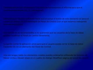 Combina esta acción añadiéndole una barra de herramientas al Informe para que el
usuario pueda imprimirlo. Te será muy útil.


Seleccionando Diseñar aplicación harás que al pulsar el botón de este elemento se lance el
cuadro de diálogo de Administrador de Panel de Control (con el que estamos trabajando
en estos momentos).


Esta opción no es recomendable si no queremos que los usuarios de la base de datos
puedan modificar el Panel de Control libremente.


La opción Cerrar la aplicación sirve para que el usuario pueda cerrar la base de datos
haciendo clic en un elemento del Panel de Control.


Una vez tengas todos los elementos creados puedes ordenarlos utilizando los botones de
Mover arriba y Mover abajo en el cuadro de diálogo Modificar página del panel de control.
 