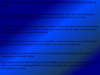 Una vez hayas acabado de configurar todas las páginas del Panel de Control cierra el cuadro de
diálogo.


Si vas al listado de Tablas encontrarás una llamada Swichboard Items, esta tabla almacena la
configuración de las páginas y los elementos que forman parte del Panel de Control.


No deberás modificar esta tabla bajo ningún concepto si no quieres que el Panel de Control deje
de funcionar correctamente. Si quieres realizar algún cambio acude de nuevo al Administrador
del Panel de Control en el menú Herramientas.


En el listado de Formularios verás que se ha añadido un nuevo formulario con el nombre Panel
de Control. Este es el resultado de lo que acabamos de hacer en este apartado.


Puedes modificar su aspecto entrando en su Vista de Diseño seleccionando el formulario y
haciendo clic en el botón Diseño               .

Nota: Cuando crees un Panel de Control es aconsejable que lo lances al principio de la aplicación
seleccionándolo en el desplegable Mostrar formulario/página del cuadro de diálogo Inicio
(Herramientas → Inicio).
 