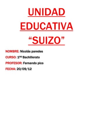 UNIDAD
         EDUCATIVA
          “SUIZO”
NOMBRE: Nicolás paredes
CURSO: 1RO Bachillerato
PROFESOR: Fernando pico
FECHA: 20/09/12
 