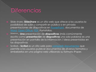    Slide share.-SlideShare es un sitio web que ofrece a los usuarios la
    posibilidad de subir y compartir en público o en privado
    presentaciones de diapositivas en PowerPoint, documentos de
    Word, Open Office, PDF, Portafolios.
   Slideshow.- Una presentación de diapositivas (más comúnmente

    escrito como presentación de diapositivas una sola palabra) es una
    presentación en pantalla de la información / ideas presentadas en
    las diapositivas
   Scribd:.- Scribd es un sitio web para compartir documentos que
    permite a los usuarios publicar documentos de diversos formatos y
    embeberlos en una página web utilizando su formato iPaper.
 