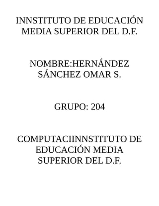 INNSTITUTO DE EDUCACIÓN
 MEDIA SUPERIOR DEL D.F.


  NOMBRE:HERNÁNDEZ
   SÁNCHEZ OMAR S.


       GRUPO: 204


COMPUTACIINNSTITUTO DE
   EDUCACIÓN MEDIA
   SUPERIOR DEL D.F.
 