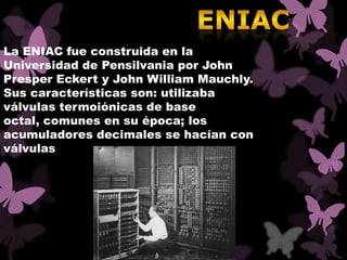 La ENIAC fue construida en la
Universidad de Pensilvania por John
Presper Eckert y John William Mauchly.
Sus características son: utilizaba
válvulas termoiónicas de base
octal, comunes en su época; los
acumuladores decimales se hacían con
válvulas
 