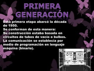 Esta primera etapa abarcó la década
de 1950.
Se conforman de esta manera:
Su construcción estaba basada en
circuitos de tubos de vacío o bulbos.
La comunicación se establecía por
medio de programación en lenguaje
máquina (binario).
 