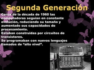 Cerca de la década de 1960 las
computadoras seguían en constante
evolución, reduciendo su tamaño y
aumentado sus capacidades de
procesamiento.
Estaban construidas por circuitos de
transistores.
Se programaban con nuevos lenguajes
llamados de “alto nivel”.
 
