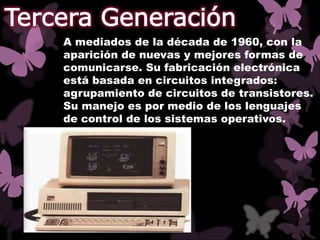 A mediados de la década de 1960, con la
aparición de nuevas y mejores formas de
comunicarse. Su fabricación electrónica
está basada en circuitos integrados:
agrupamiento de circuitos de transistores.
Su manejo es por medio de los lenguajes
de control de los sistemas operativos.
 