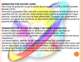 GRABACIÓN POR ACCIÓN LASER
Otro modo de grabación es por la acción de un haz láser (CD-R y CD-RW, también
llamado CD-E).
Para esto la grabadora crea unos pits y unos lands cambiando la reflectividad de la
superficie del CD. Los pits son zonas donde el láser quema la superficie con mayor
potencia, creando ahí una zona de baja reflectividad. Los lands, son justamente lo
contrario, son zonas que mantienen su alta reflectividad inicial, justamente porque la
potencia del láser se reduce.
GRABACIÓN POR ACCIÓN DE LÁSER Y UN CAMPO MAGNÉTICO
El último medio de grabación de un cd es por la acción de un haz láser en
conjunción con un campo magnético (discos magneto-ópticos - MO).
Los discos ópticos tienen las siguientes características, confrontadas con los discos
magnéticos:
Los discos ópticos, además de ser medios removibles con capacidad para
almacenar masivamente datos en pequeños espacios -por lo menos diez veces más
que un disco rígido de igual tamaño- son portátiles y seguros en la conservación de
los datos (que también permanecen si se corta la energía eléctrica). El hecho de ser
portables deviene del hecho de que son removibles de la unidad.
 
