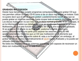 GRABADO MULTISESIÓN
Desde hace tiempo han surgido programas computacionales para grabar CD que
nos permiten utilizar un disco CD-R como si de un disco regrabable se tratase. Esto
no quiere decir que el CD se pueda grabar y posteriormente borrar, sino que se
puede grabar en distintas sesiones, hasta ocupar todo el espacio disponible del CD.
Los discos multisesión no son más que un disco normal grabable, ni en sus cajas, ni
en la información sobre sus detalles técnicos se resalta que funcione como disco
Multisesión, ya que esta función no depende del disco, sino como está grabado.
Si se graba un CD y este no es finalizado, podemos añadirle una nueva
sesión, desperdiciando una parte para separar las sesiones (unos 20 MB
aproximadamente). Haremos que un CD sea multisesión en el momento que
realizamos la segunda grabación sobre él, este o no finalizado, sin embargo, al
grabar un CD de música automáticamente el CD-R queda finalizado y no puede ser
utilizado como disco Multisesión.
No todos los dispositivos ni los sistemas operativos, son capaces de reconocer un
disco con multisesión, o que no esté finalizado.
 