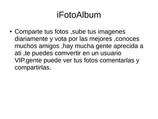 iFotoAlbum
● Comparte tus fotos ,sube tus imagenes
diariamente y vota por las mejores ,conoces
muchos amigos ,hay mucha gente aprecida a
ati ,te puedes comvertir en un usuario
VIP.gente puede ver tus fotos comentarlas y
compartirlas.
 
