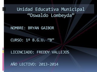 NOMBRE: BRYAN GAIBOR
CURSO: 1º B.G.U. “B”
LICENCIADO: FREDDY VALLEJOS
AÑO LECTIVO: 2013-2014
Unidad Educativa Municipal
“Oswaldo Lombeyda”
 