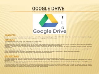 GOOGLE DRIVE.
CONCEPTO:
Google Drive es un servicio de almacenamiento de archivos en línea. Fue introducido por Google el 24 de abril de 2012. Google Drive actualmente es un reemplazo de Google
Docs que ha cambiado su dirección de enlace de docs.google.com por drive.google.com entre otras cosas.
VENTAJAS
- Es una herramienta digital gratuita , solo se requiere una cuenta de gmail.
- Crea y edita documentos, hojas de cálculo y presentaciones online.
- Comparte y colabora con otros usuarios en tiempo real. así pueden estar trabajando varios usuarios en paralelo, al mismo tiempo, mientras que esta herramienta manejará los
cambios y evitará las colisiones. igualmente, permite ver quién ha hecho qué cambios y revertirlos si fuera necesario
- Almacena y organiza el trabajo en equipo de forma segura, siempre a disposición de cada uno de los miembros del grupo, y organizados mediante carpetas de fáciles
modificaciones.
- Controla quién puede acezar los documentos allí guardados. basta con escribir la dirección de correo electrónico de los usuarios con quienes se quiera compartir un
documento y enviarles una invitación
- Ofrece posibilidades de crear formularios útiles para recopilar información, por ejemplo en encuestas o suscripciones y también gráficos personalizados.
permite insertar videos de YouTube para presentaciones y reproducirlos directamente desde allí.
DESVENTAJAS
- El usuario debe entender al pie de la letra el sentido de perdida de la intimidad informativa causada por esta herramienta
- Su manejo podría no ser seguro si el usuario no crea una buena contraseña y no la protege, o si el usuario se equivoca compartiendo entradas en su grupo y las hace publicas
para todo el mundo
- Existen ciertas limitaciones relativas a las capacidades que la herramienta acepta según el formato del documento: para textos, hasta 500 kb; imágenes, hasta 2 Mb; y para
hojas de cálculo hasta 256 celdas o 40 hojas.
- Requiere establecer una metodología previa de trabajo entre los usuarios, pues podría crearse un ambiente negativo para el trabajo en conjunto, cuando se trate de
informaciones recientes que previamente no habían sido consultadas entre el equipo, o confusiones en la información allí incluida. al mismo tiempo, esta eventualidad obliga a
un permanente contacto con esta oficina virtual compartida, para evitar tales dificultades.
 