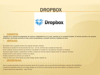 DROPBOX
 CONCEPTO:
Dropbox es un servicio de alojamiento de archivos multiplataforma en la nube, operado por la compañía Dropbox. El servicio permite a los usuarios
almacenar y sincronizar archivos en línea y entre computadoras y compartir archivos y carpetas con otros.
 VENTAJAS:
Se pueden subir y guardar archivos de cualquier formato y tamaño.
Sincroniza la carpeta de mis documentos de mi pc. con los archivos de la carpeta de dropo box.
Si por cualquier causa se elimina los archivos o se pierden en nuestra Pc. los podemos recuperar en dropbox.
Se puede cargar dropbox a dispositivos móviles y checar los archivos desde cualquier parte en cualquier momento.
Puedes invitar a mas usuarios a unirse a tu cuenta.
Puedes compartir tus archivos con varias Pc.
Tiene un disco duro virtual donde se puede trabajar desde cualquier pc.
 DESVENTAJAS:
Solo se puede sincronizar lo que se encuentre dentro de la carpeta que se crea de forma automatica. Llamada "MY DROPBOX"
Cuando se comparten archivos no se debe trabajar en el mismo al mismo tiempo ya que crea conflicto y se duplica el archivo.
no tiene cliente para dispositivos. salvo IPhone.
 