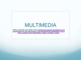 MULTIMEDIA
refiere a aquello que utiliza varios medios de manera simultánea en la
transmisión de una información. Una presentación multimedia, por lo
tanto, puede incluir fotografías, videos, sonidos y texto.
 